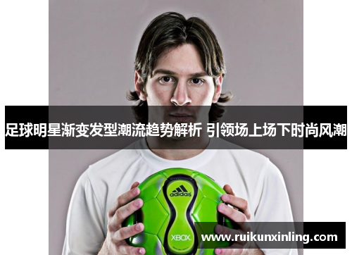 足球明星渐变发型潮流趋势解析 引领场上场下时尚风潮