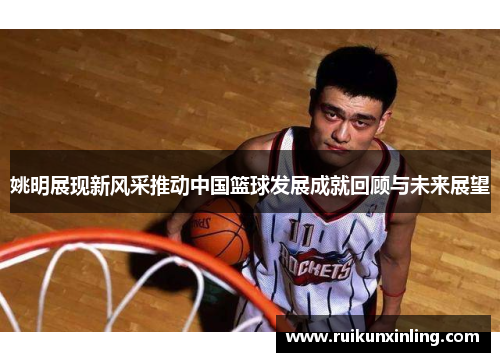 姚明展现新风采推动中国篮球发展成就回顾与未来展望