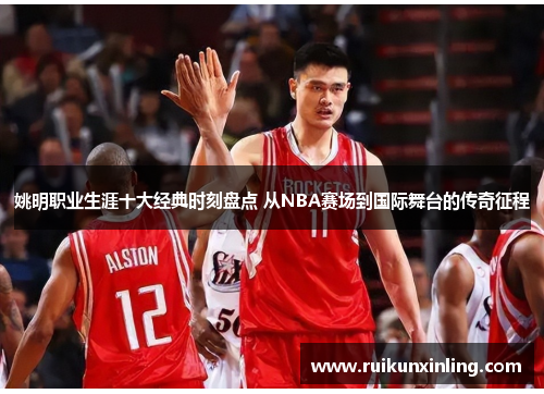 姚明职业生涯十大经典时刻盘点 从NBA赛场到国际舞台的传奇征程