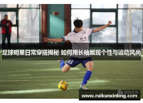 足球明星日常穿搭揭秘 如何用长袖展现个性与运动风尚
