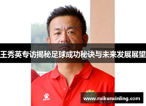 王秀英专访揭秘足球成功秘诀与未来发展展望