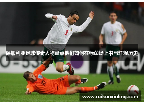 保加利亚足球传奇人物盘点他们如何在绿茵场上书写辉煌历史