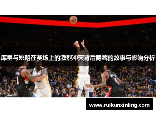 库里与姚明在赛场上的激烈冲突背后隐藏的故事与影响分析