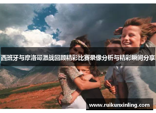 西班牙与摩洛哥激战回顾精彩比赛录像分析与精彩瞬间分享